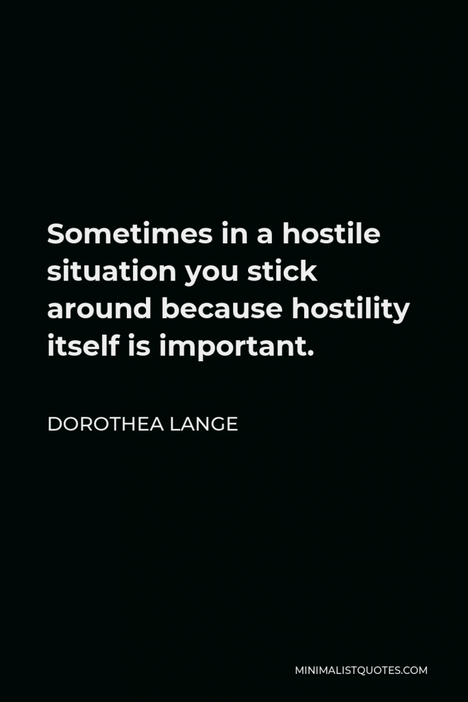 Dorothea Lange Quote - Sometimes in a hostile situation you stick around because hostility itself is important.