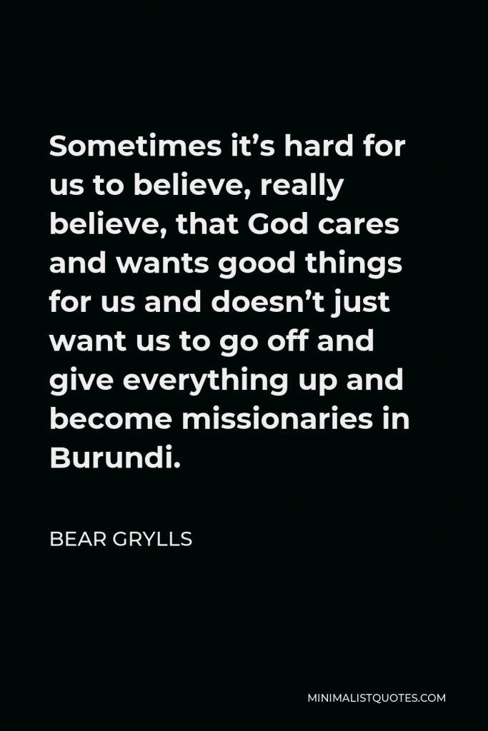 Bear Grylls Quote - Sometimes it’s hard for us to believe, really believe, that God cares and wants good things for us and doesn’t just want us to go off and give everything up and become missionaries in Burundi.