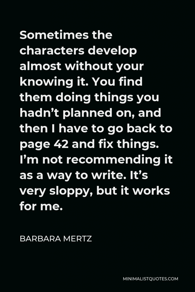 Barbara Mertz Quote - Sometimes the characters develop almost without your knowing it. You find them doing things you hadn’t planned on, and then I have to go back to page 42 and fix things. I’m not recommending it as a way to write. It’s very sloppy, but it works for me.