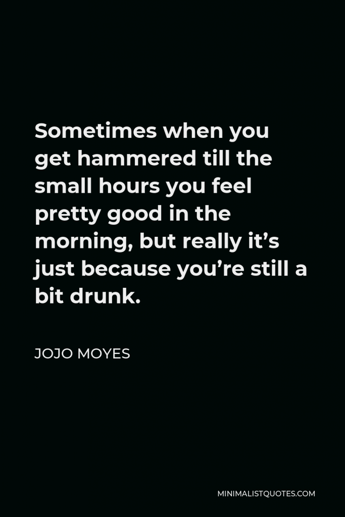 Jojo Moyes Quote - Sometimes when you get hammered till the small hours you feel pretty good in the morning, but really it’s just because you’re still a bit drunk.
