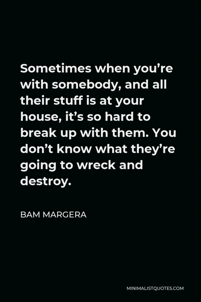 Bam Margera Quote - Sometimes when you’re with somebody, and all their stuff is at your house, it’s so hard to break up with them. You don’t know what they’re going to wreck and destroy.