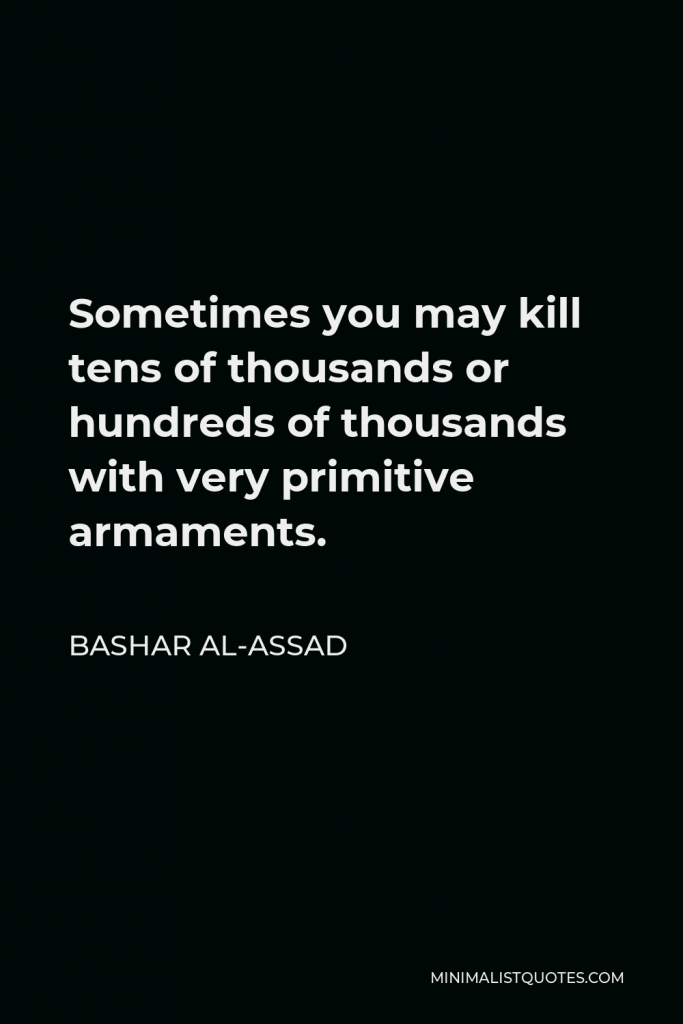 Bashar al-Assad Quote - Sometimes you may kill tens of thousands or hundreds of thousands with very primitive armaments.