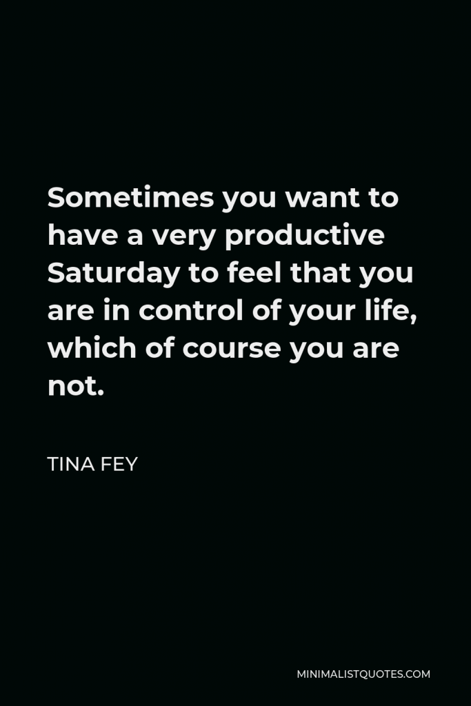 Tina Fey Quote - Sometimes you want to have a very productive Saturday to feel that you are in control of your life, which of course you are not.