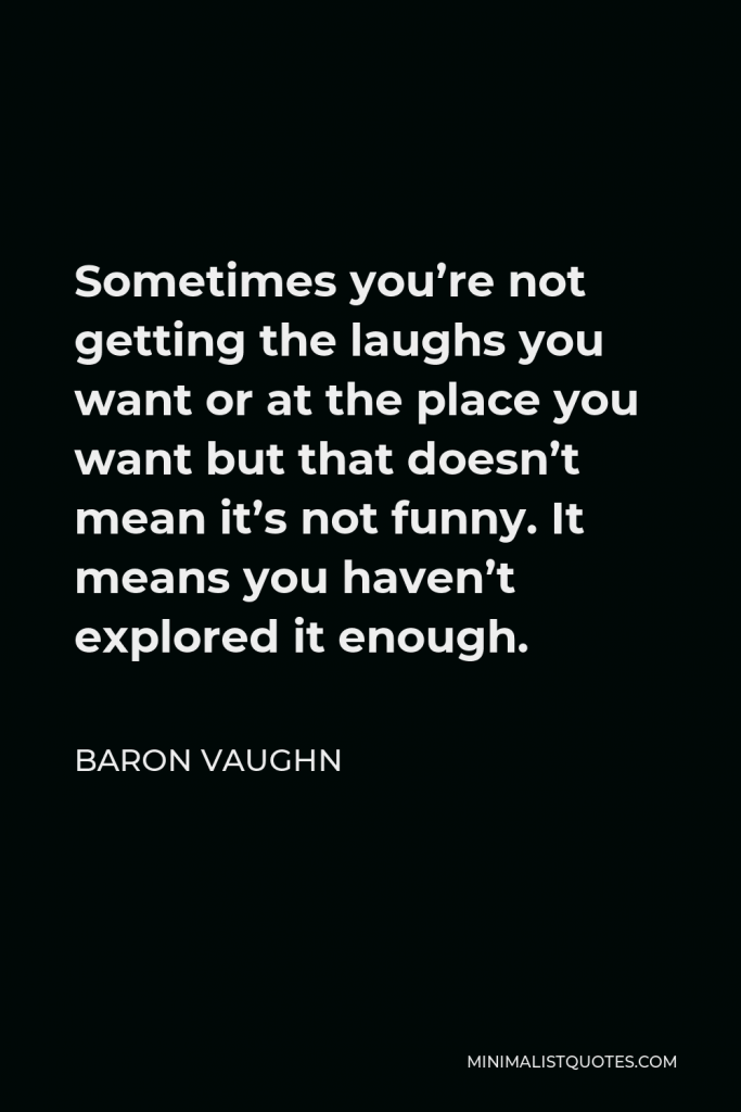 Baron Vaughn Quote - Sometimes you’re not getting the laughs you want or at the place you want but that doesn’t mean it’s not funny. It means you haven’t explored it enough.