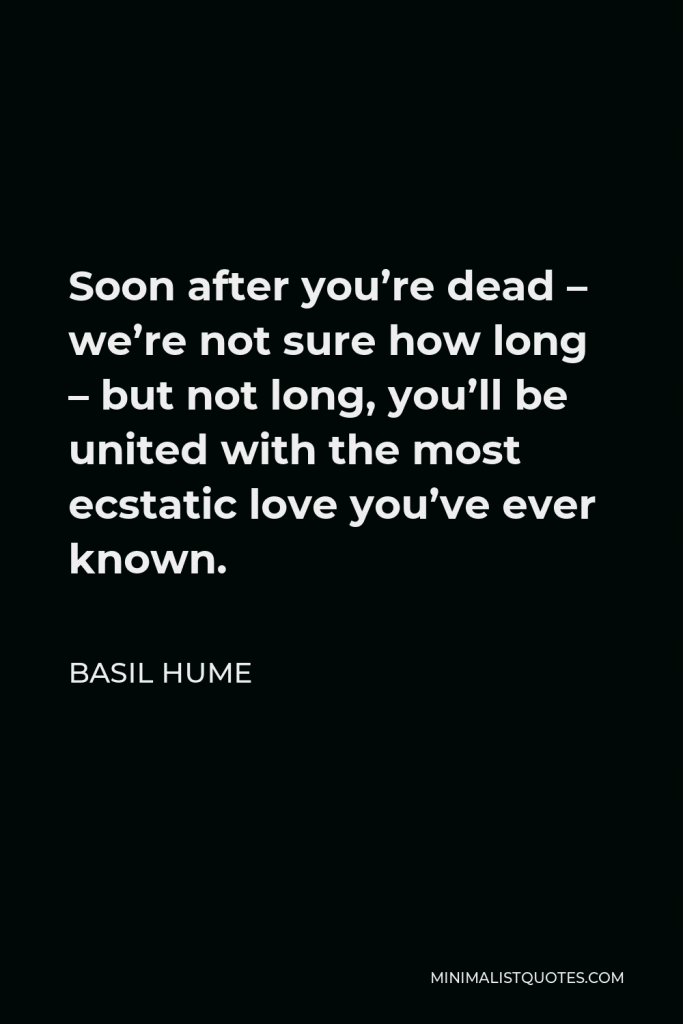 Basil Hume Quote - Soon after you’re dead – we’re not sure how long – but not long, you’ll be united with the most ecstatic love you’ve ever known.