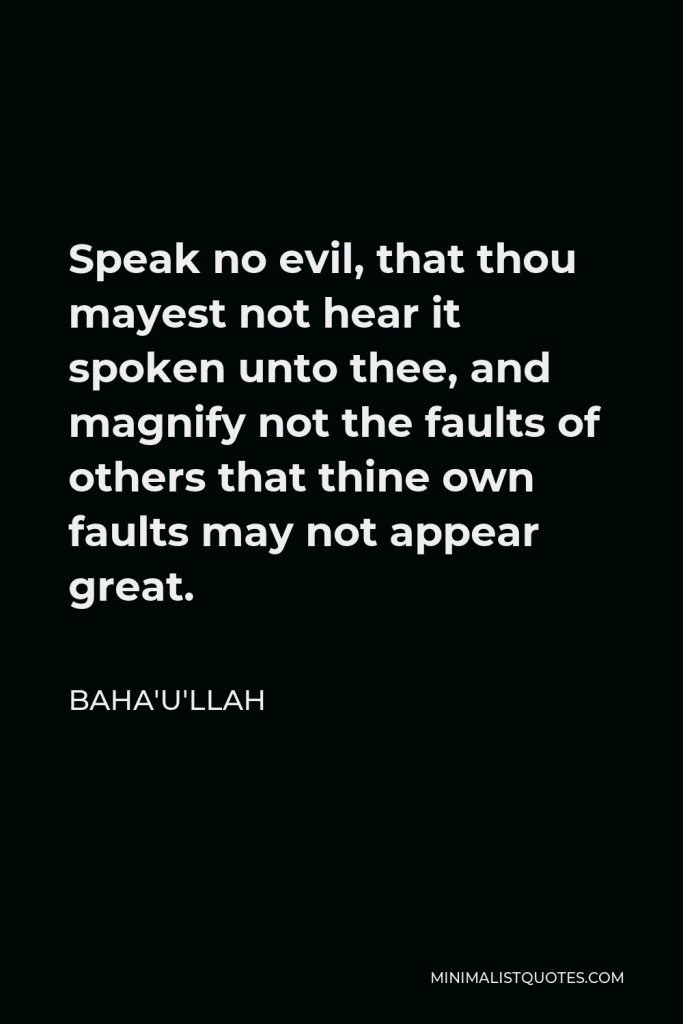 Baha'u'llah Quote - Speak no evil, that thou mayest not hear it spoken unto thee, and magnify not the faults of others that thine own faults may not appear great.