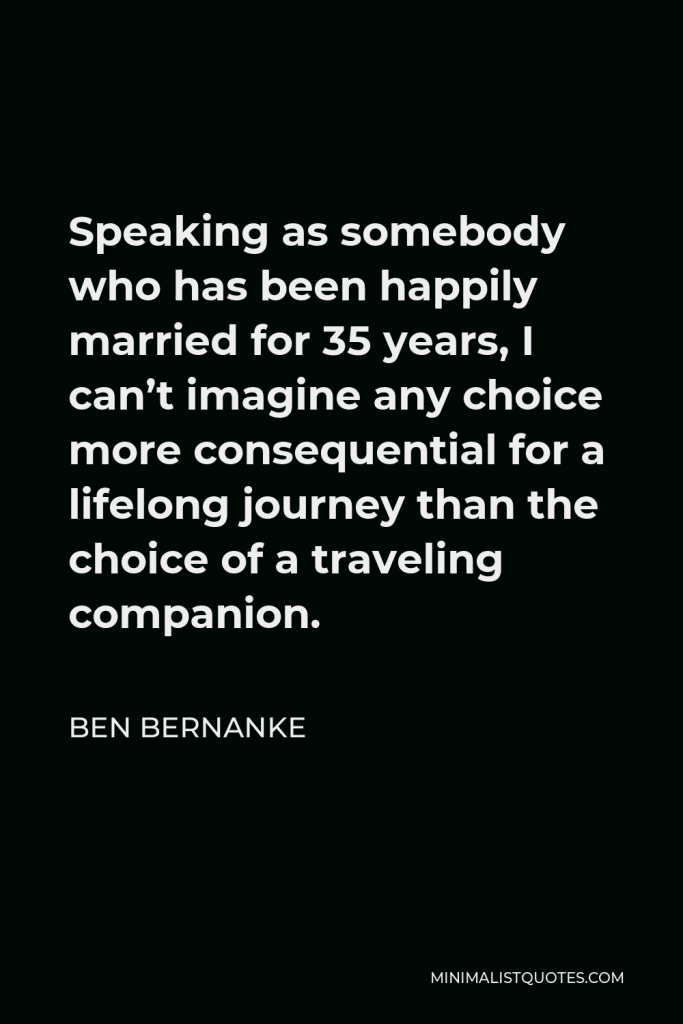 Ben Bernanke Quote - Speaking as somebody who has been happily married for 35 years, I can’t imagine any choice more consequential for a lifelong journey than the choice of a traveling companion.