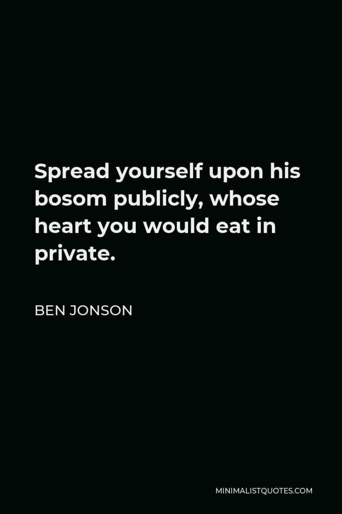 Ben Jonson Quote - Spread yourself upon his bosom publicly, whose heart you would eat in private.