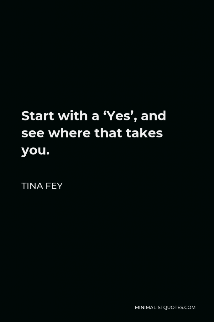 Tina Fey Quote - Start with a ‘Yes’, and see where that takes you.