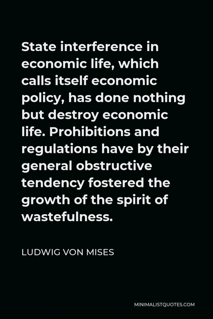 Ludwig von Mises Quote - State interference in economic life, which calls itself economic policy, has done nothing but destroy economic life. Prohibitions and regulations have by their general obstructive tendency fostered the growth of the spirit of wastefulness.