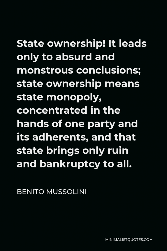 Benito Mussolini Quote - State ownership! It leads only to absurd and monstrous conclusions; state ownership means state monopoly, concentrated in the hands of one party and its adherents, and that state brings only ruin and bankruptcy to all.