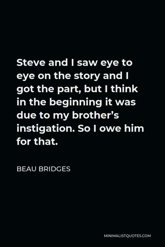Beau Bridges Quote - Steve and I saw eye to eye on the story and I got the part, but I think in the beginning it was due to my brother’s instigation. So I owe him for that.