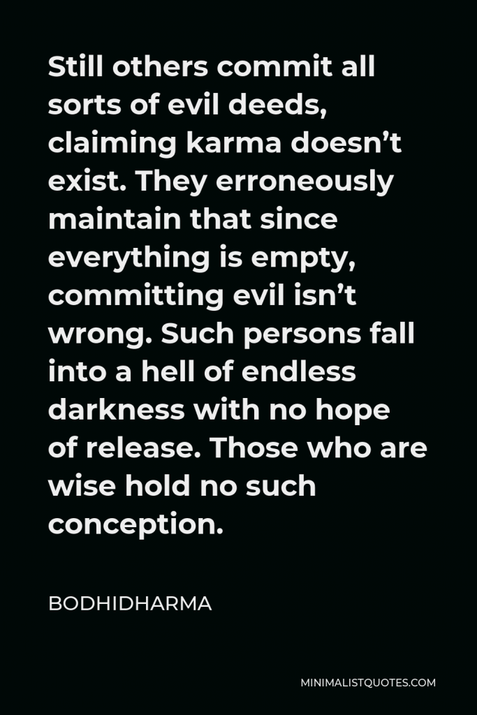 Bodhidharma Quote - Still others commit all sorts of evil deeds, claiming karma doesn’t exist. They erroneously maintain that since everything is empty, committing evil isn’t wrong. Such persons fall into a hell of endless darkness with no hope of release. Those who are wise hold no such conception.