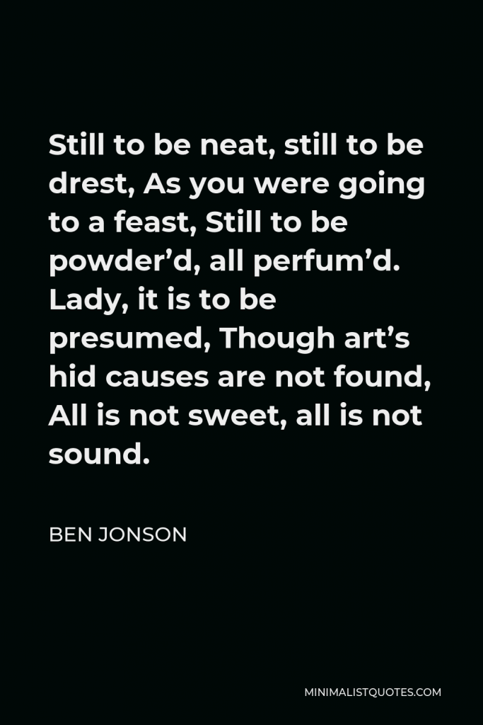 Ben Jonson Quote - Still to be neat, still to be drest, As you were going to a feast, Still to be powder’d, all perfum’d. Lady, it is to be presumed, Though art’s hid causes are not found, All is not sweet, all is not sound.