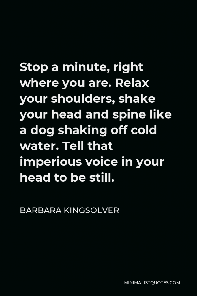 Barbara Kingsolver Quote - Stop a minute, right where you are. Relax your shoulders, shake your head and spine like a dog shaking off cold water. Tell that imperious voice in your head to be still.