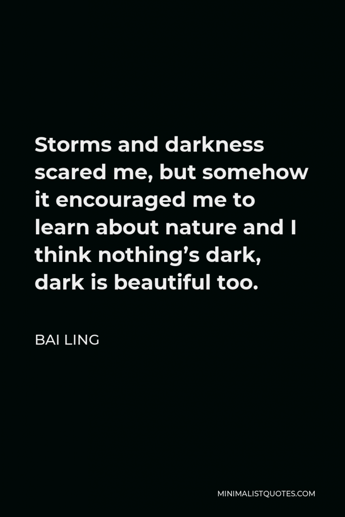 Bai Ling Quote - Storms and darkness scared me, but somehow it encouraged me to learn about nature and I think nothing’s dark, dark is beautiful too.
