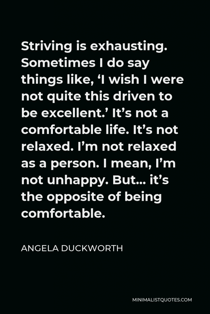 Angela Duckworth Quote - Striving is exhausting. Sometimes I do say things like, ‘I wish I were not quite this driven to be excellent.’ It’s not a comfortable life. It’s not relaxed. I’m not relaxed as a person. I mean, I’m not unhappy. But… it’s the opposite of being comfortable.