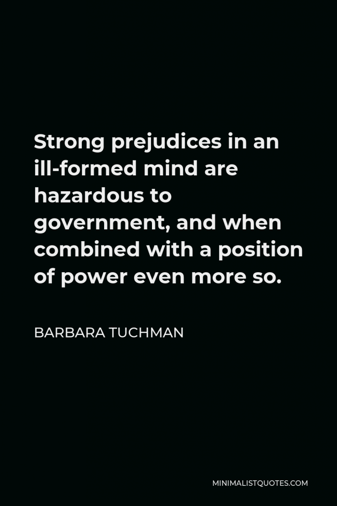 Barbara Tuchman Quote - Strong prejudices in an ill-formed mind are hazardous to government, and when combined with a position of power even more so.