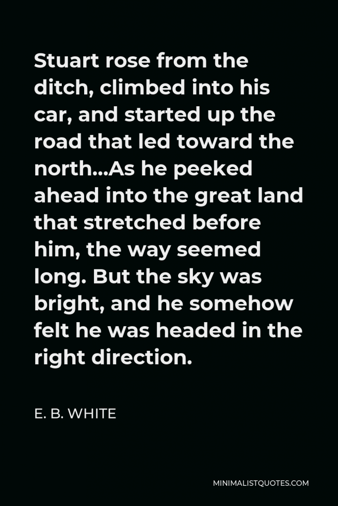 E. B. White Quote - Stuart rose from the ditch, climbed into his car, and started up the road that led toward the north…As he peeked ahead into the great land that stretched before him, the way seemed long. But the sky was bright, and he somehow felt he was headed in the right direction.