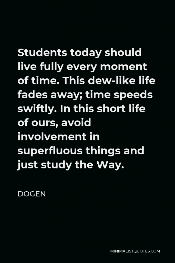Dogen Quote - Students today should live fully every moment of time. This dew-like life fades away; time speeds swiftly. In this short life of ours, avoid involvement in superfluous things and just study the Way.
