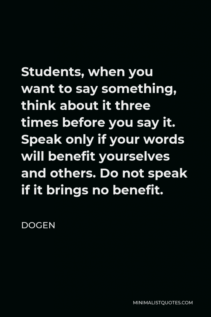Dogen Quote - Students, when you want to say something, think about it three times before you say it. Speak only if your words will benefit yourselves and others. Do not speak if it brings no benefit.