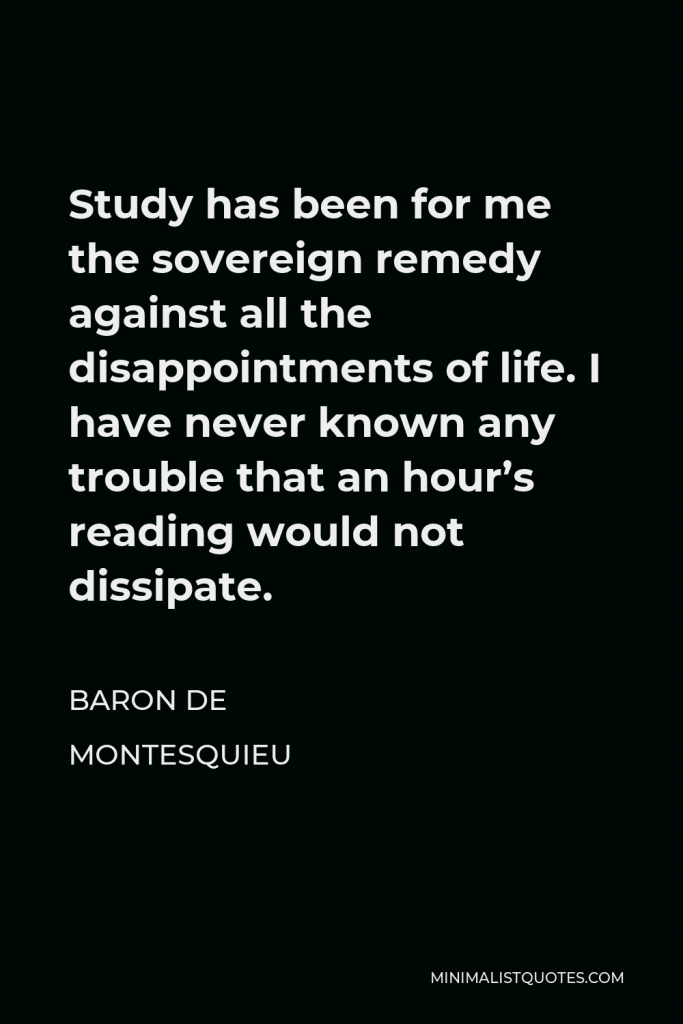 Baron de Montesquieu Quote - Study has been for me the sovereign remedy against all the disappointments of life. I have never known any trouble that an hour’s reading would not dissipate.