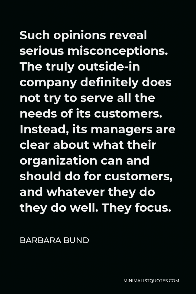 Barbara Bund Quote - Such opinions reveal serious misconceptions. The truly outside-in company definitely does not try to serve all the needs of its customers. Instead, its managers are clear about what their organization can and should do for customers, and whatever they do they do well. They focus.