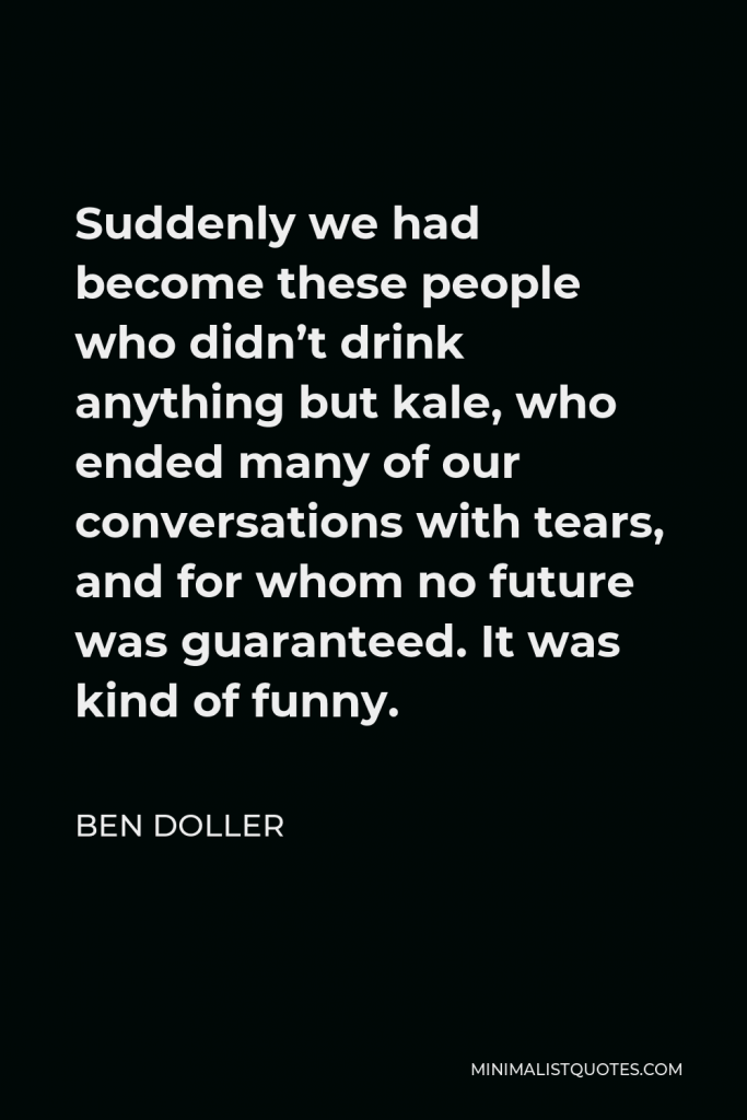 Ben Doller Quote - Suddenly we had become these people who didn’t drink anything but kale, who ended many of our conversations with tears, and for whom no future was guaranteed. It was kind of funny.