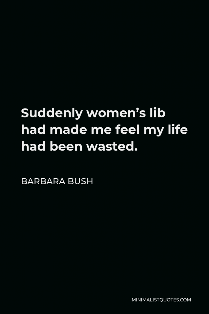 Barbara Bush Quote - Suddenly women’s lib had made me feel my life had been wasted.