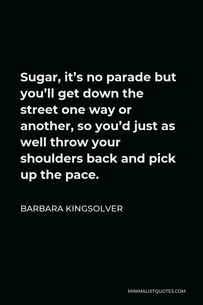 Barbara Kingsolver Quote - Sugar, it’s no parade but you’ll get down the street one way or another, so you’d just as well throw your shoulders back and pick up the pace.