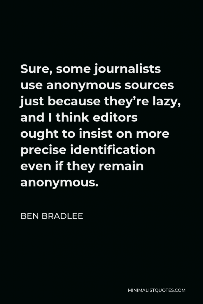 Ben Bradlee Quote - Sure, some journalists use anonymous sources just because they’re lazy, and I think editors ought to insist on more precise identification even if they remain anonymous.