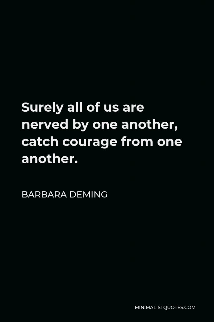 Barbara Deming Quote - Surely all of us are nerved by one another, catch courage from one another.