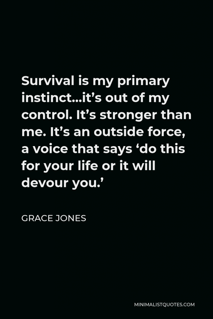Grace Jones Quote - Survival is my primary instinct…it’s out of my control. It’s stronger than me. It’s an outside force, a voice that says ‘do this for your life or it will devour you.’