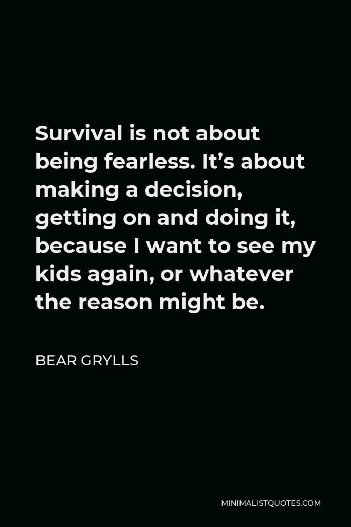 Bear Grylls Quote - Survival is not about being fearless. It’s about making a decision, getting on and doing it, because I want to see my kids again, or whatever the reason might be.