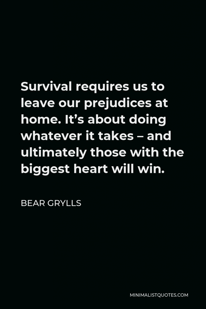 Bear Grylls Quote - Survival requires us to leave our prejudices at home. It’s about doing whatever it takes – and ultimately those with the biggest heart will win.
