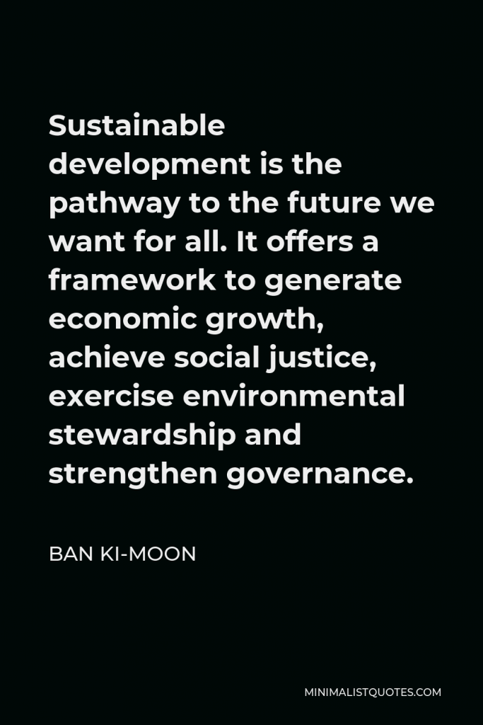 Ban Ki-moon Quote - Sustainable development is the pathway to the future we want for all. It offers a framework to generate economic growth, achieve social justice, exercise environmental stewardship and strengthen governance.
