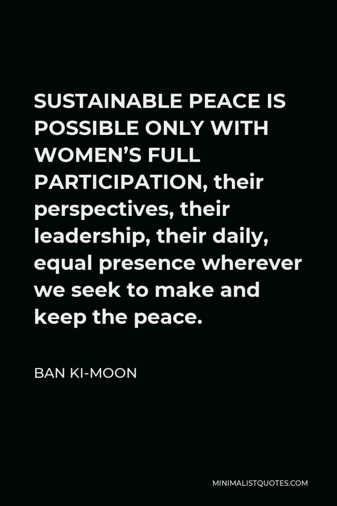 Ban Ki-moon Quote - SUSTAINABLE PEACE IS POSSIBLE ONLY WITH WOMEN’S FULL PARTICIPATION, their perspectives, their leadership, their daily, equal presence wherever we seek to make and keep the peace.