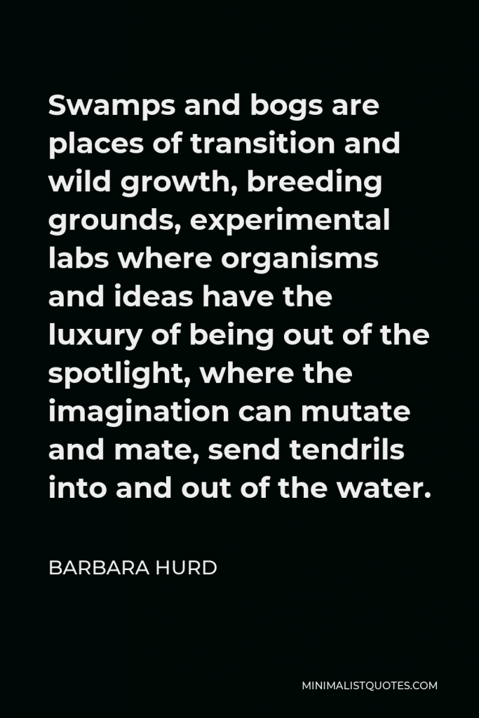 Barbara Hurd Quote - Swamps and bogs are places of transition and wild growth, breeding grounds, experimental labs where organisms and ideas have the luxury of being out of the spotlight, where the imagination can mutate and mate, send tendrils into and out of the water.