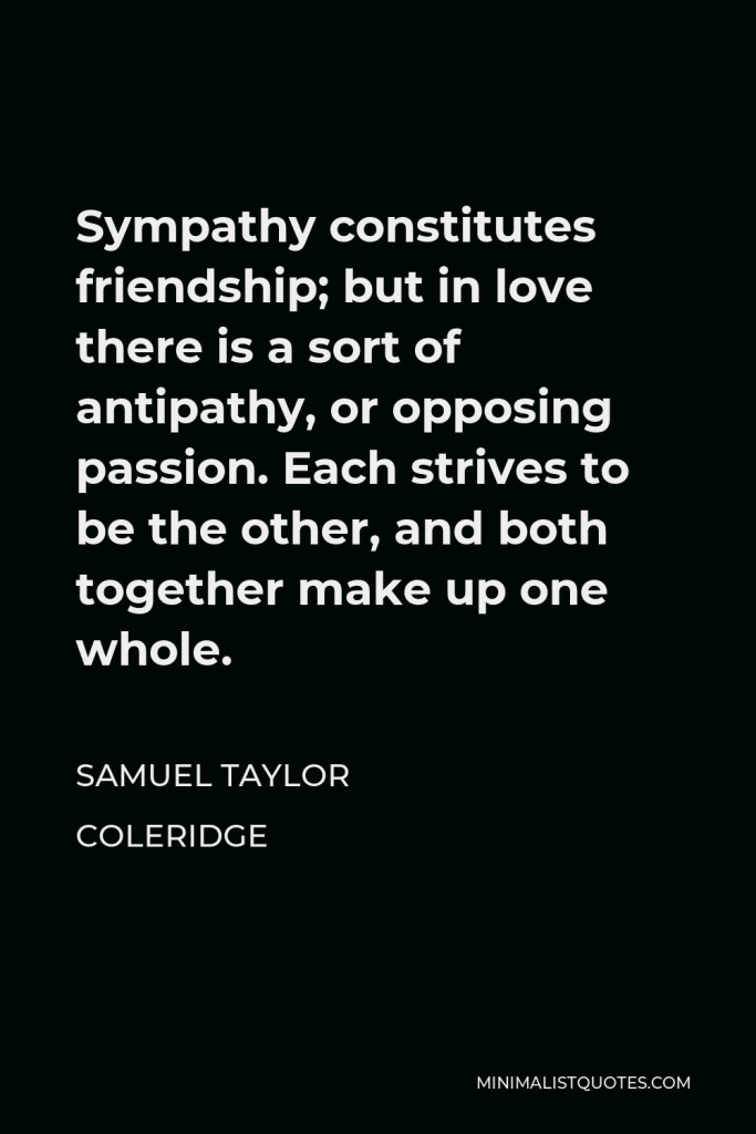 Samuel Taylor Coleridge Quote - Sympathy constitutes friendship; but in love there is a sort of antipathy, or opposing passion. Each strives to be the other, and both together make up one whole.