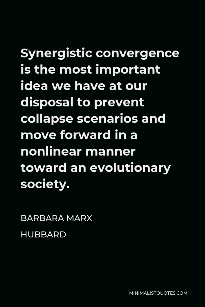 Barbara Marx Hubbard Quote - Synergistic convergence is the most important idea we have at our disposal to prevent collapse scenarios and move forward in a nonlinear manner toward an evolutionary society.