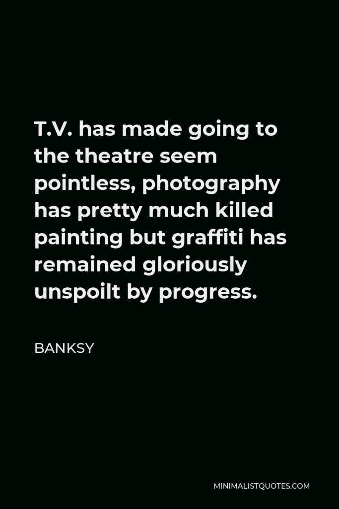 Banksy Quote - T.V. has made going to the theatre seem pointless, photography has pretty much killed painting but graffiti has remained gloriously unspoilt by progress.