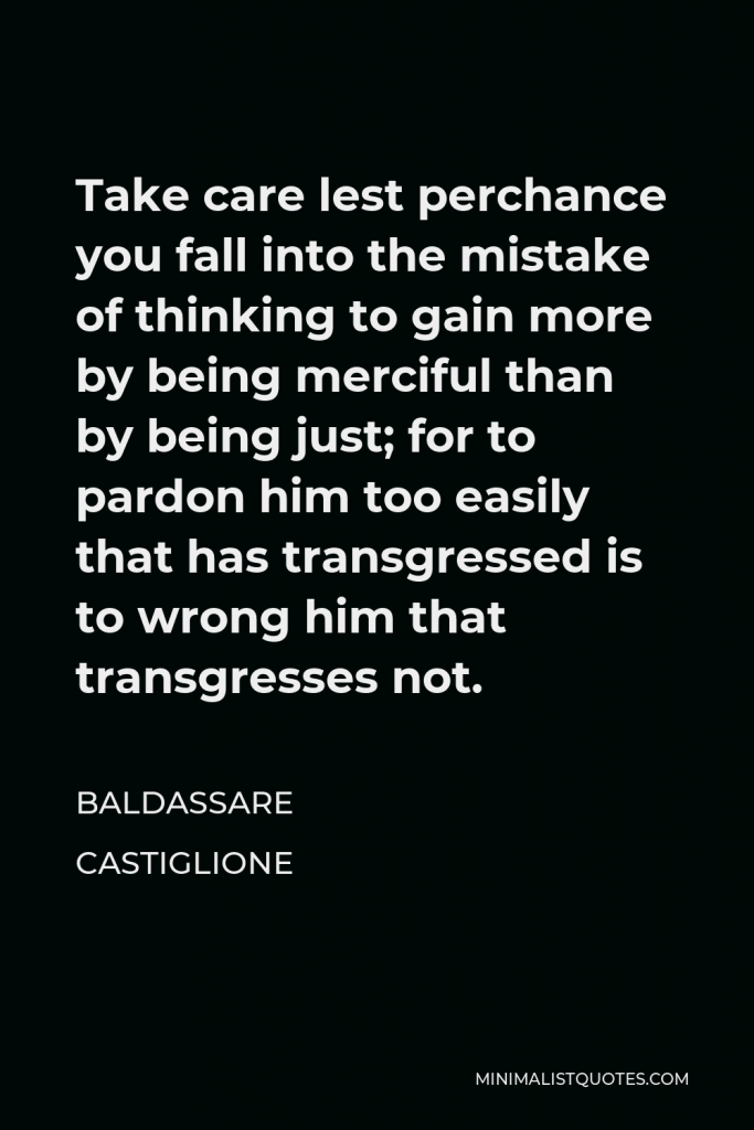 Baldassare Castiglione Quote - Take care lest perchance you fall into the mistake of thinking to gain more by being merciful than by being just; for to pardon him too easily that has transgressed is to wrong him that transgresses not.