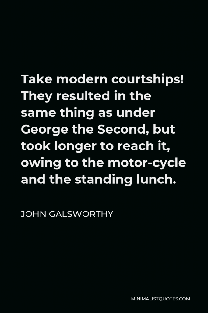 John Galsworthy Quote - Take modern courtships! They resulted in the same thing as under George the Second, but took longer to reach it, owing to the motor-cycle and the standing lunch.