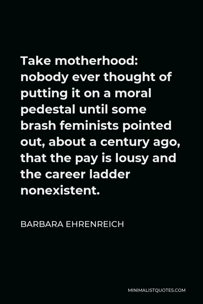Barbara Ehrenreich Quote - Take motherhood: nobody ever thought of putting it on a moral pedestal until some brash feminists pointed out, about a century ago, that the pay is lousy and the career ladder nonexistent.