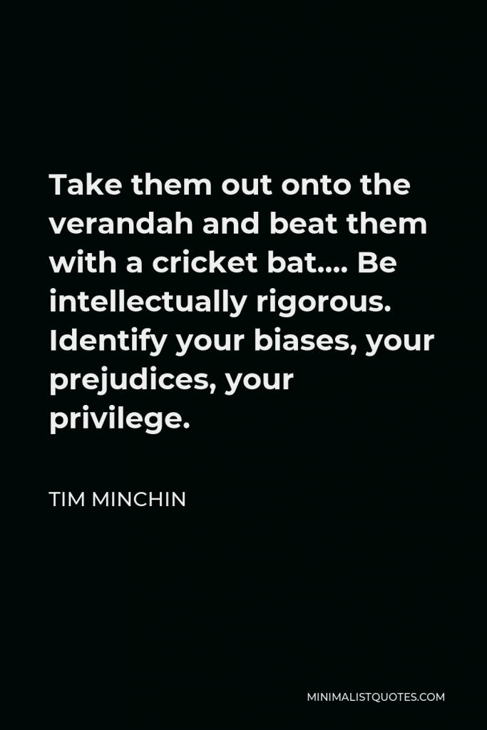 Tim Minchin Quote - Take them out onto the verandah and beat them with a cricket bat…. Be intellectually rigorous. Identify your biases, your prejudices, your privilege.