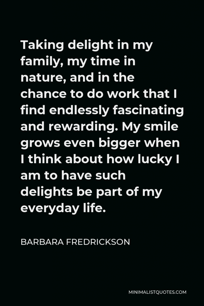 Barbara Fredrickson Quote - Taking delight in my family, my time in nature, and in the chance to do work that I find endlessly fascinating and rewarding. My smile grows even bigger when I think about how lucky I am to have such delights be part of my everyday life.