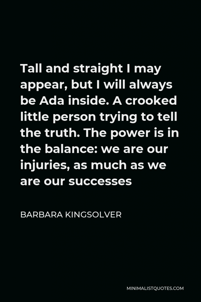 Barbara Kingsolver Quote - Tall and straight I may appear, but I will always be Ada inside. A crooked little person trying to tell the truth. The power is in the balance: we are our injuries, as much as we are our successes