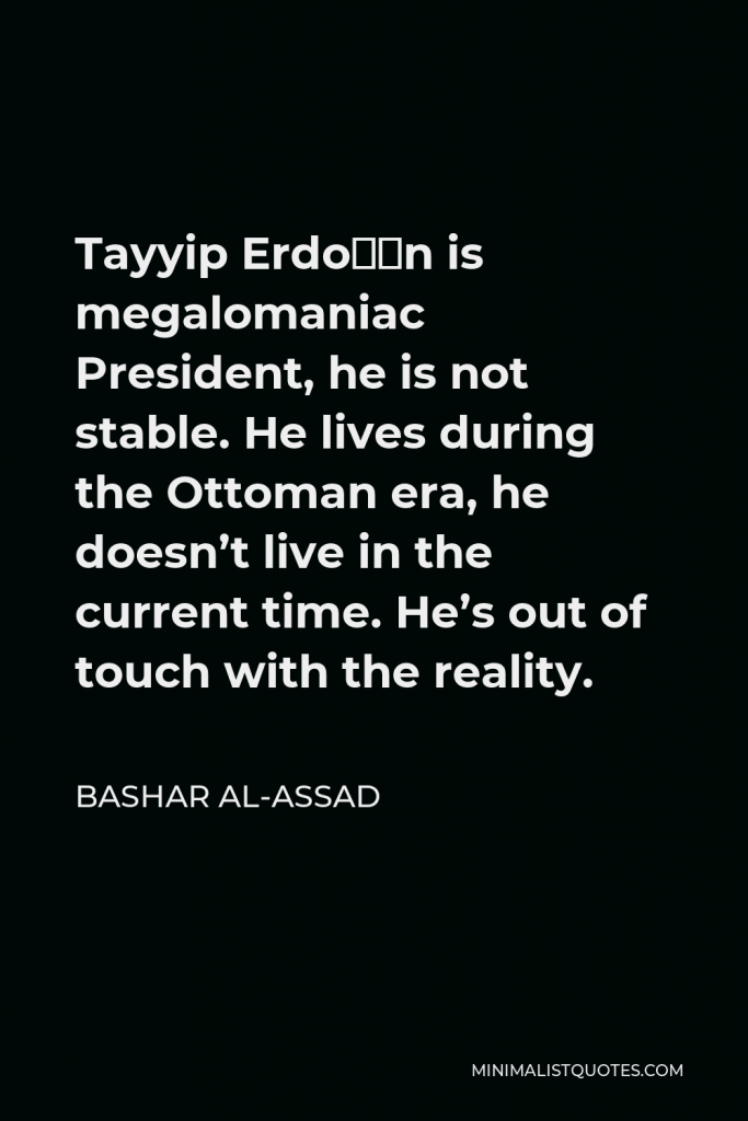 Bashar al-Assad Quote - Tayyip Erdoğan is megalomaniac President, he is not stable. He lives during the Ottoman era, he doesn’t live in the current time. He’s out of touch with the reality.