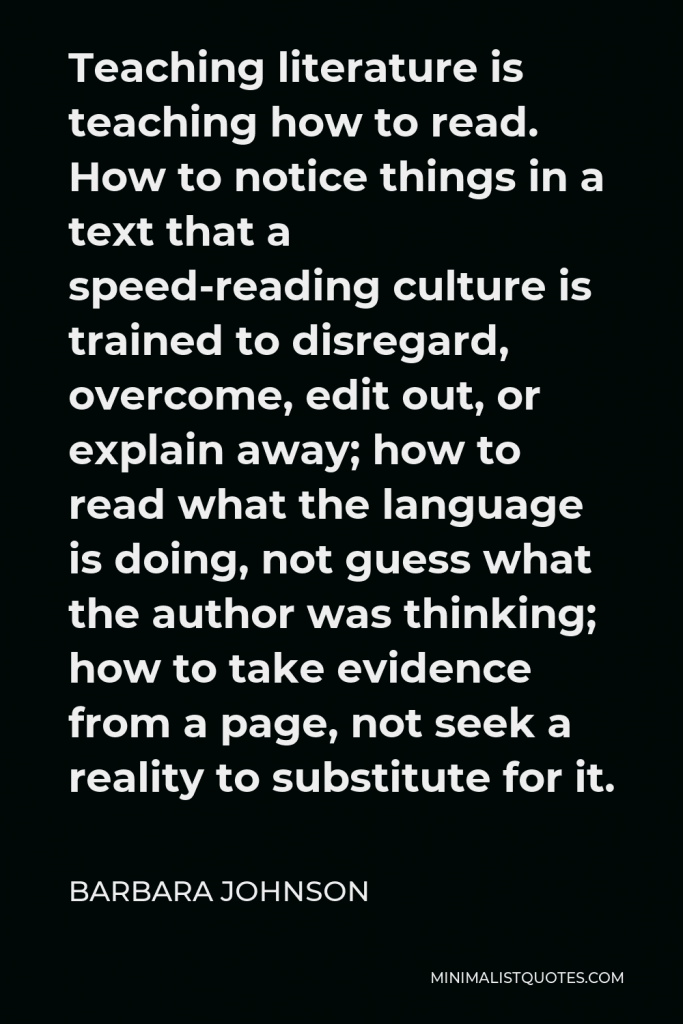 Barbara Johnson Quote - Teaching literature is teaching how to read. How to notice things in a text that a speed-reading culture is trained to disregard, overcome, edit out, or explain away; how to read what the language is doing, not guess what the author was thinking; how to take evidence from a page, not seek a reality to substitute for it.