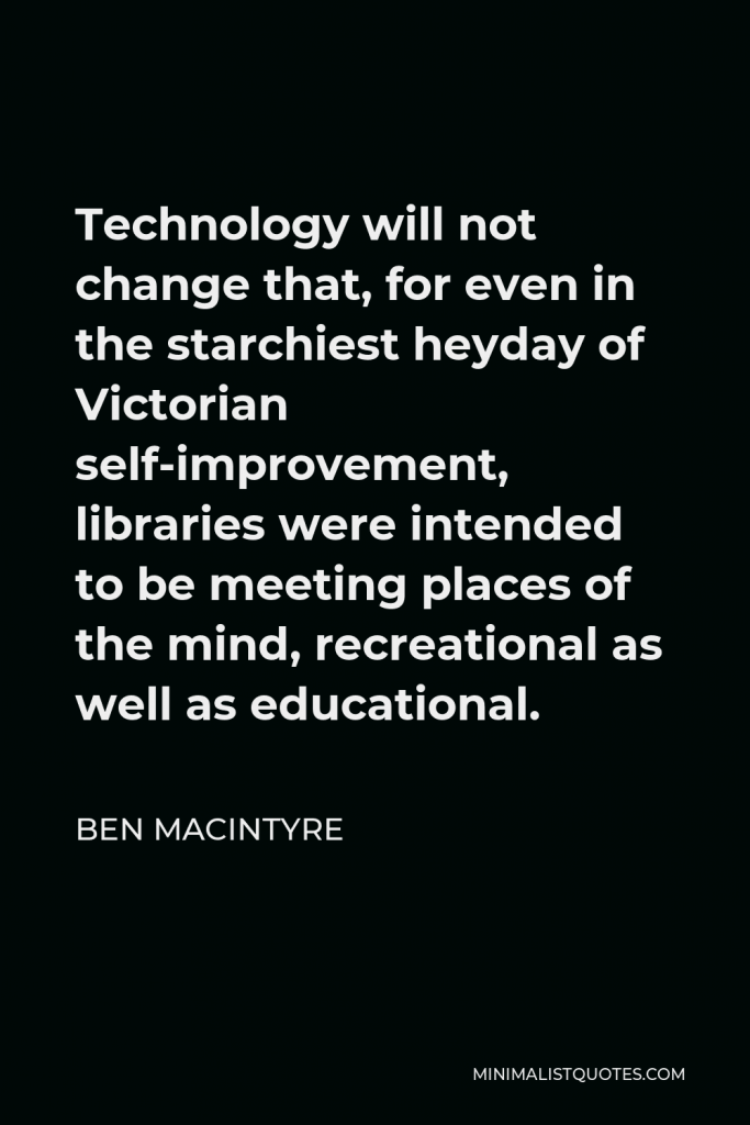 Ben Macintyre Quote - Technology will not change that, for even in the starchiest heyday of Victorian self-improvement, libraries were intended to be meeting places of the mind, recreational as well as educational.